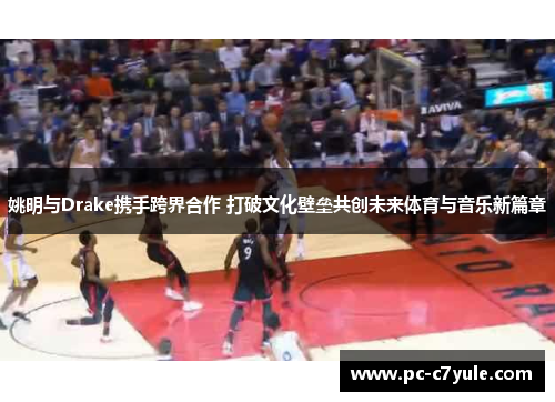 姚明与Drake携手跨界合作 打破文化壁垒共创未来体育与音乐新篇章
