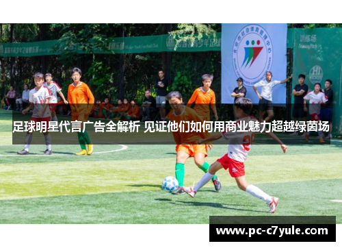 足球明星代言广告全解析 见证他们如何用商业魅力超越绿茵场